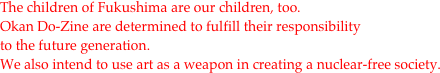 The children of Fukushima are our children, too.
Okan Do-Zine are determined to fulfill their responsibility 
to the future generation. 
We also intend to use art as a weapon in creating a nuclear-free society.